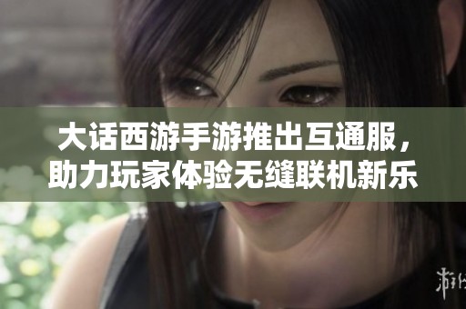 大话西游手游推出互通服，助力玩家体验无缝联机新乐趣