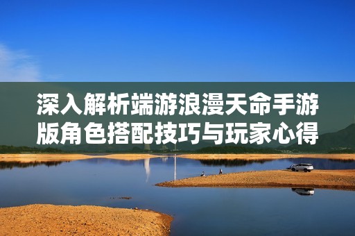 深入解析端游浪漫天命手游版角色搭配技巧与玩家心得分享