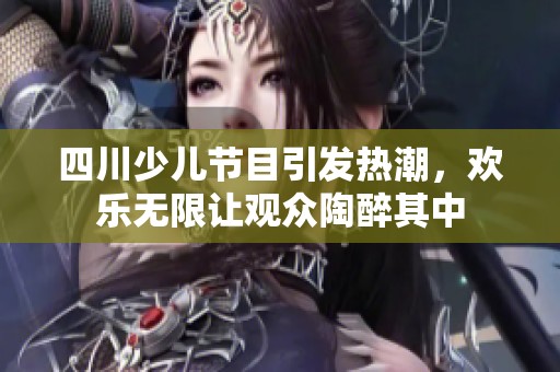 四川少儿节目引发热潮，欢乐无限让观众陶醉其中