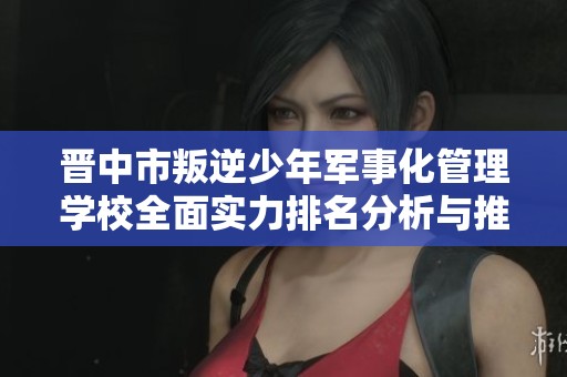 晋中市叛逆少年军事化管理学校全面实力排名分析与推荐