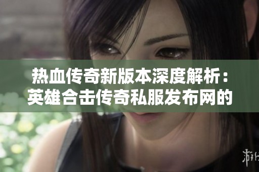 热血传奇新版本深度解析：英雄合击传奇私服发布网的独特魅力与创新内容