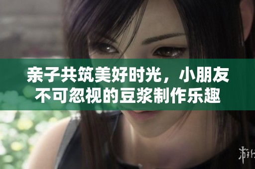 亲子共筑美好时光，小朋友不可忽视的豆浆制作乐趣
