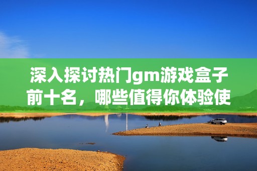 深入探讨热门gm游戏盒子前十名，哪些值得你体验使用