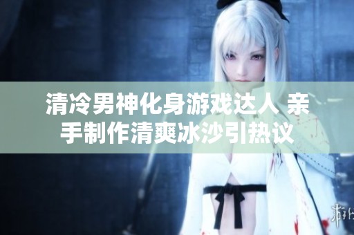 清冷男神化身游戏达人 亲手制作清爽冰沙引热议