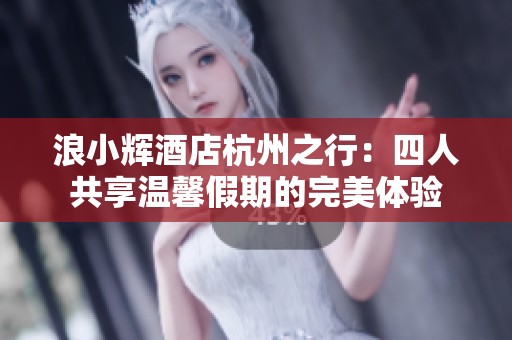 浪小辉酒店杭州之行：四人共享温馨假期的完美体验