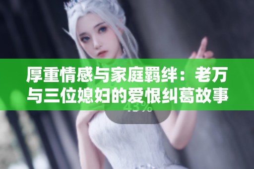 厚重情感与家庭羁绊：老万与三位媳妇的爱恨纠葛故事