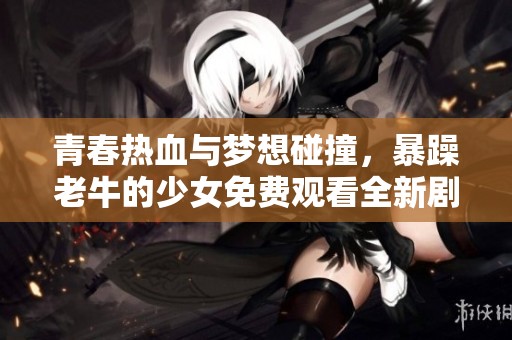 青春热血与梦想碰撞，暴躁老牛的少女免费观看全新剧集上线！