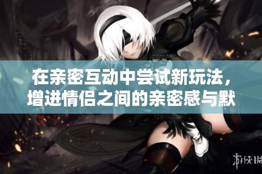 在亲密互动中尝试新玩法，增进情侣之间的亲密感与默契