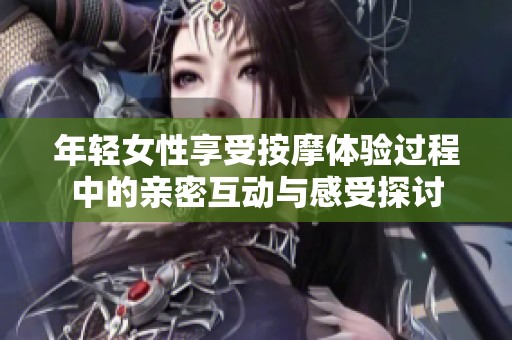 年轻女性享受按摩体验过程中的亲密互动与感受探讨