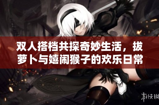 双人搭档共探奇妙生活，拔萝卜与嬉闹猴子的欢乐日常