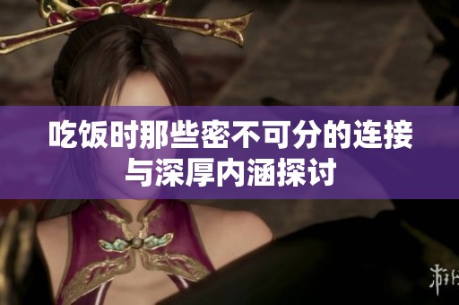 吃饭时那些密不可分的连接与深厚内涵探讨