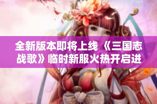全新版本即将上线 《三国志战歌》临时新服火热开启进行中