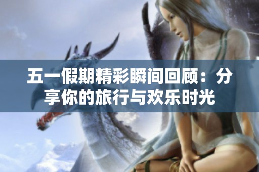 五一假期精彩瞬间回顾：分享你的旅行与欢乐时光