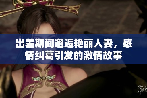 出差期间邂逅艳丽人妻，感情纠葛引发的激情故事