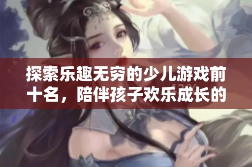 探索乐趣无穷的少儿游戏前十名，陪伴孩子欢乐成长的好选择