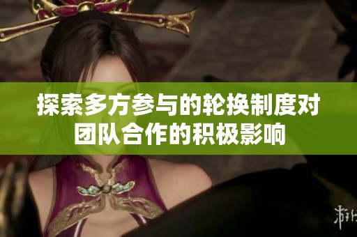 探索多方参与的轮换制度对团队合作的积极影响