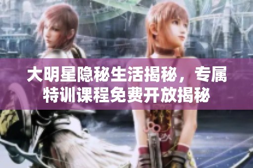 大明星隐秘生活揭秘，专属特训课程免费开放揭秘