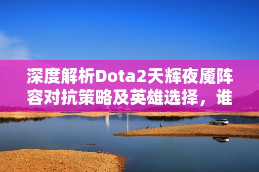 深度解析Dota2天辉夜魇阵容对抗策略及英雄选择，谁能夺取胜利之巅