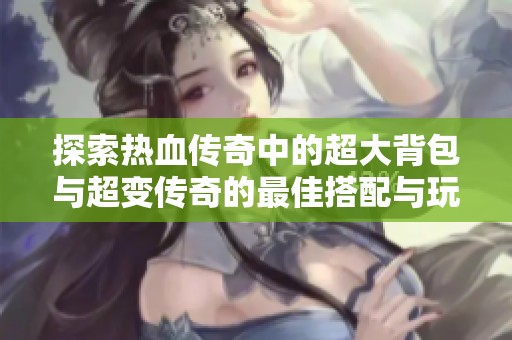 探索热血传奇中的超大背包与超变传奇的最佳搭配与玩法心得
