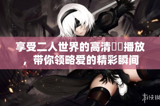 享受二人世界的高清視頻播放，带你领略爱的精彩瞬间