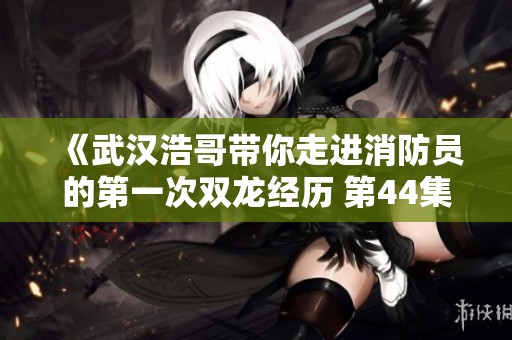 《武汉浩哥带你走进消防员的第一次双龙经历 第44集全新解析》