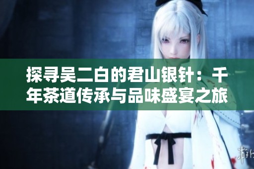 探寻吴二白的君山银针：千年茶道传承与品味盛宴之旅