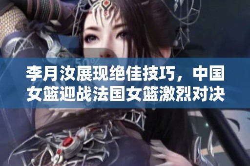 李月汝展现绝佳技巧，中国女篮迎战法国女篮激烈对决即将开幕