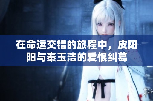 在命运交错的旅程中，皮阳阳与秦玉洁的爱恨纠葛