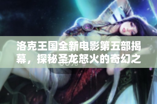洛克王国全新电影第五部揭幕，探秘圣龙怒火的奇幻之旅