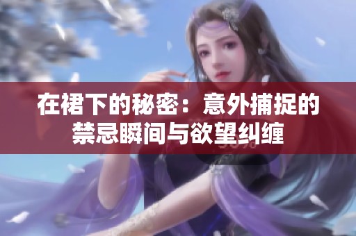 在裙下的秘密：意外捕捉的禁忌瞬间与欲望纠缠