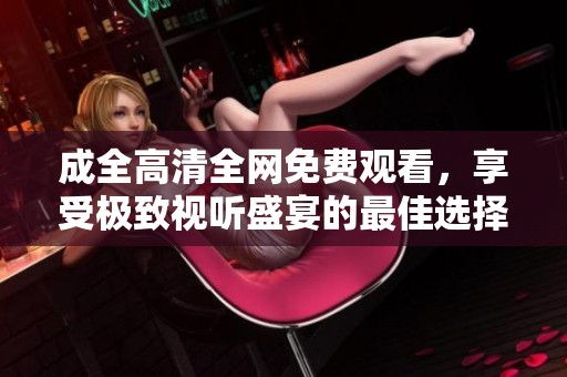 成全高清全网免费观看，享受极致视听盛宴的最佳选择
