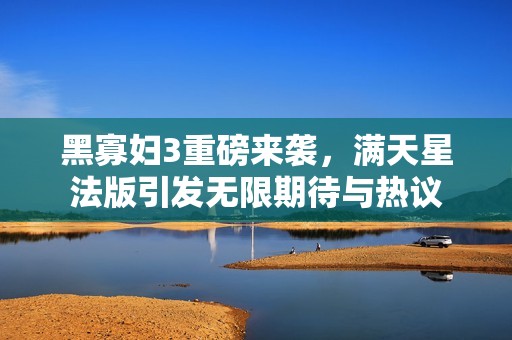 黑寡妇3重磅来袭，满天星法版引发无限期待与热议