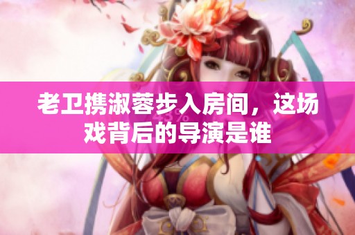 老卫携淑蓉步入房间，这场戏背后的导演是谁