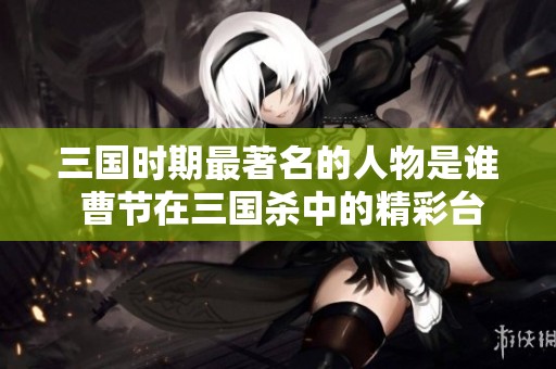 三国时期最著名的人物是谁 曹节在三国杀中的精彩台词解析