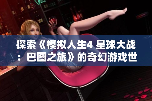 探索《模拟人生4 星球大战：巴图之旅》的奇幻游戏世界与冒险体验
