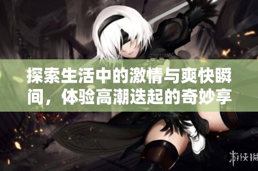 探索生活中的激情与爽快瞬间，体验高潮迭起的奇妙享受