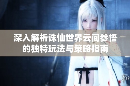 深入解析诛仙世界云间参悟的独特玩法与策略指南