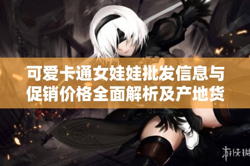 可爱卡通女娃娃批发信息与促销价格全面解析及产地货源推荐