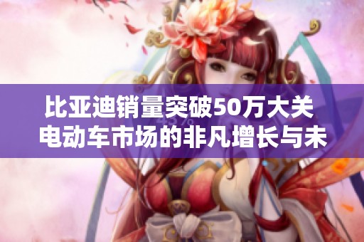 比亚迪销量突破50万大关 电动车市场的非凡增长与未来蓝图分析