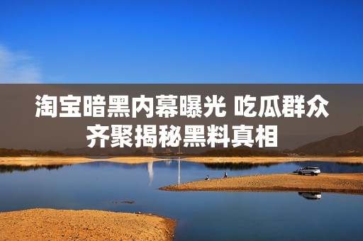 淘宝暗黑内幕曝光 吃瓜群众齐聚揭秘黑料真相