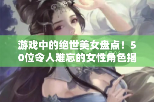 游戏中的绝世美女盘点！50位令人难忘的女性角色揭秘