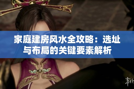 家庭建房风水全攻略：选址与布局的关键要素解析