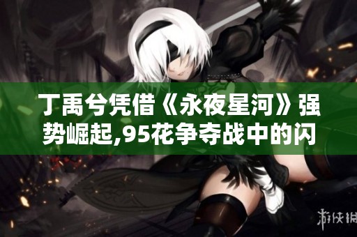 丁禹兮凭借《永夜星河》强势崛起,95花争夺战中的闪耀黑马