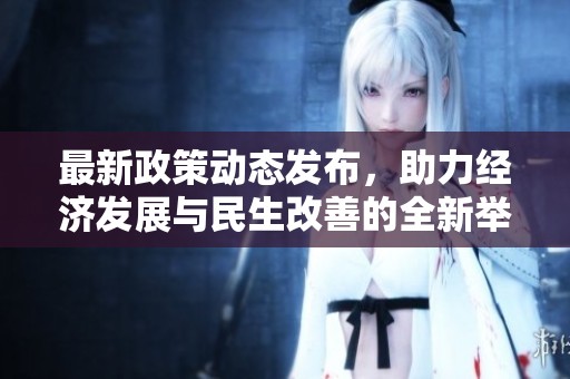 最新政策动态发布，助力经济发展与民生改善的全新举措