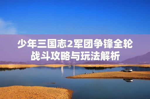少年三国志2军团争锋全轮战斗攻略与玩法解析