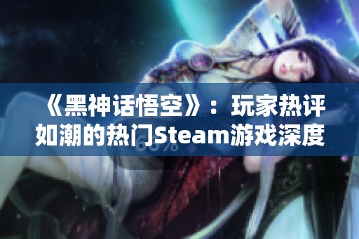 《黑神话悟空》：玩家热评如潮的热门Steam游戏深度解析