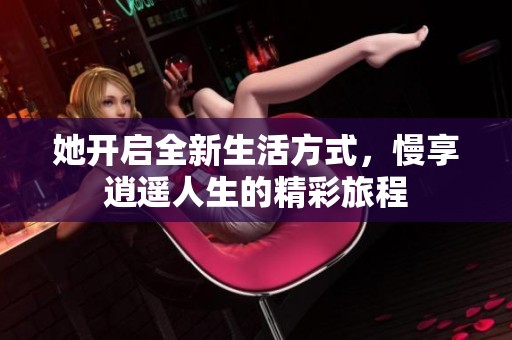 她开启全新生活方式，慢享逍遥人生的精彩旅程