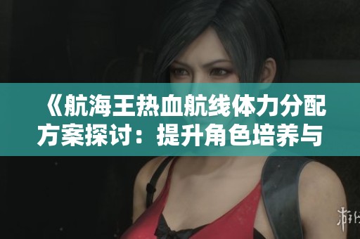 《航海王热血航线体力分配方案探讨：提升角色培养与战斗效率》的优化分析