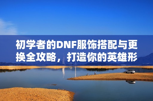 初学者的DNF服饰搭配与更换全攻略，打造你的英雄形象之旅