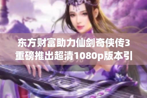 东方财富助力仙剑奇侠传3重磅推出超清1080p版本引发玩家热议